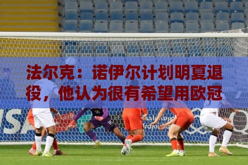 法尔克：诺伊尔计划明夏退役，他认为很有希望用欧冠冠军结束生涯