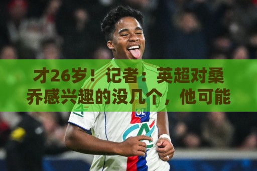 才26岁！记者：英超对桑乔感兴趣的没几个，他可能去卡塔尔或沙特
